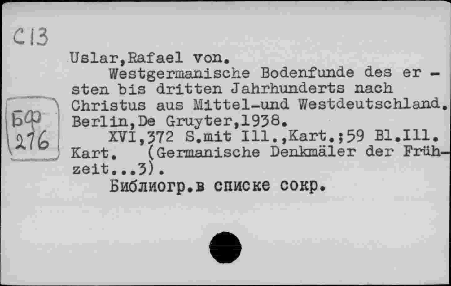 ﻿Uslar,Rafael von.
Westgermanische Bodenfunde des er -sten bis dritten Jahrhunderts nach Christus aus Mittel-und Westdeutschland Berlin,De Gruyter,1938.
XVI,372 S.mit Ill.,Kart.;59 Bl.Ill. Kart. (Germanische Denkmäler der Früh zeit...3).
Библиогр.в списке сокр.